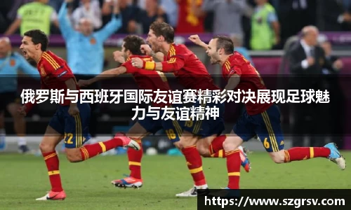 俄罗斯与西班牙国际友谊赛精彩对决展现足球魅力与友谊精神